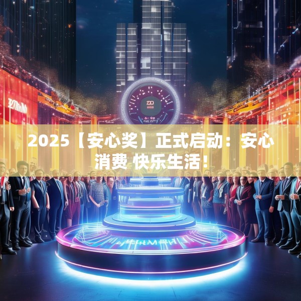 2025【安心奖】正式启动：安心消费 快乐生活！