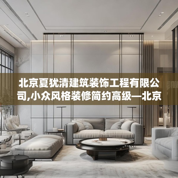 北京夏犹清建筑装饰工程有限公司,小众风格装修简约高级—北京夏犹清建筑装饰工程有限公司475.a351b352c355fgy.362fdsfds
