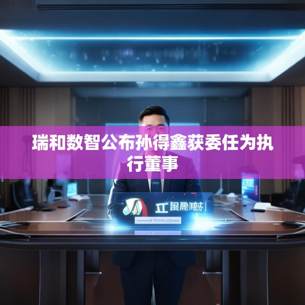 瑞和数智公布孙得鑫获委任为执行董事