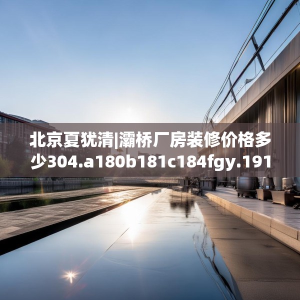 北京夏犹清|灞桥厂房装修价格多少304.a180b181c184fgy.191dewqe