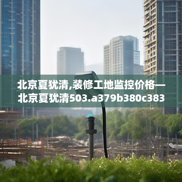 北京夏犹清,装修工地监控价格—北京夏犹清503.a379b380c383fgy.390bnbn