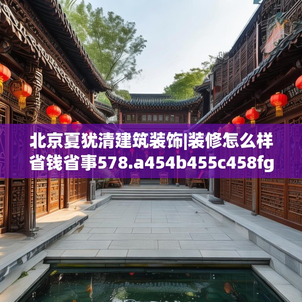 北京夏犹清建筑装饰|装修怎么样省钱省事578.a454b455c458fgy.46576659