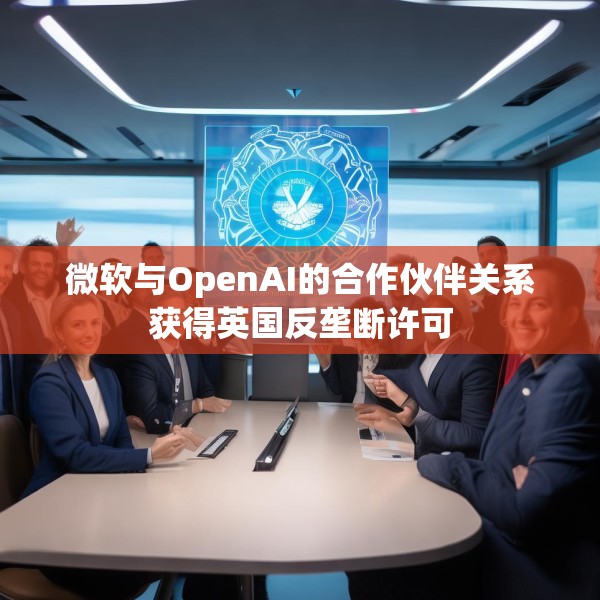 微软与OpenAI的合作伙伴关系获得英国反垄断许可