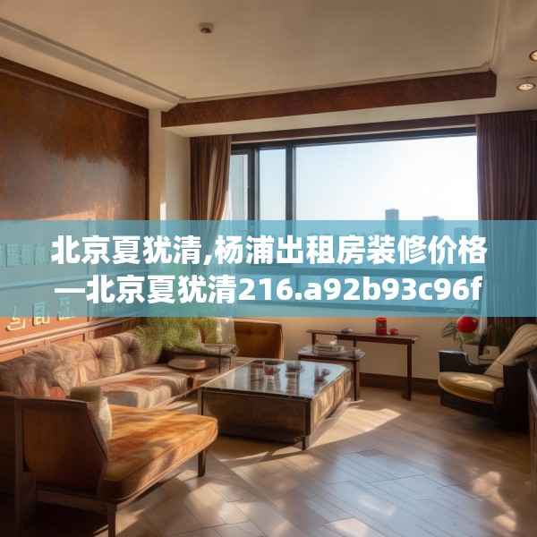 北京夏犹清,杨浦出租房装修价格—北京夏犹清216.a92b93c96fgy.103nbn
