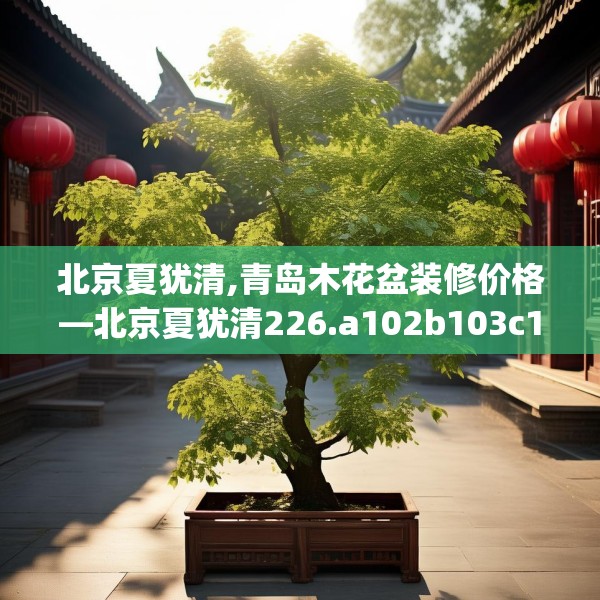 北京夏犹清,青岛木花盆装修价格—北京夏犹清226.a102b103c106fgy.113sdA