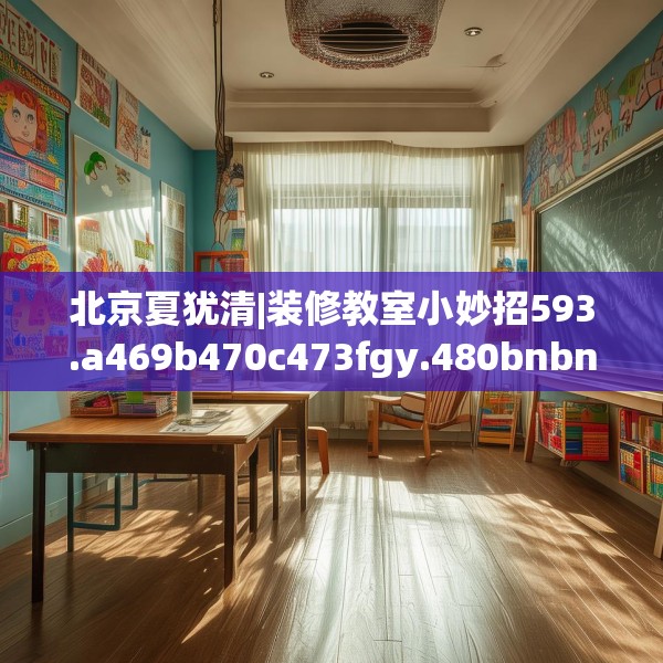 北京夏犹清|装修教室小妙招593.a469b470c473fgy.480bnbn