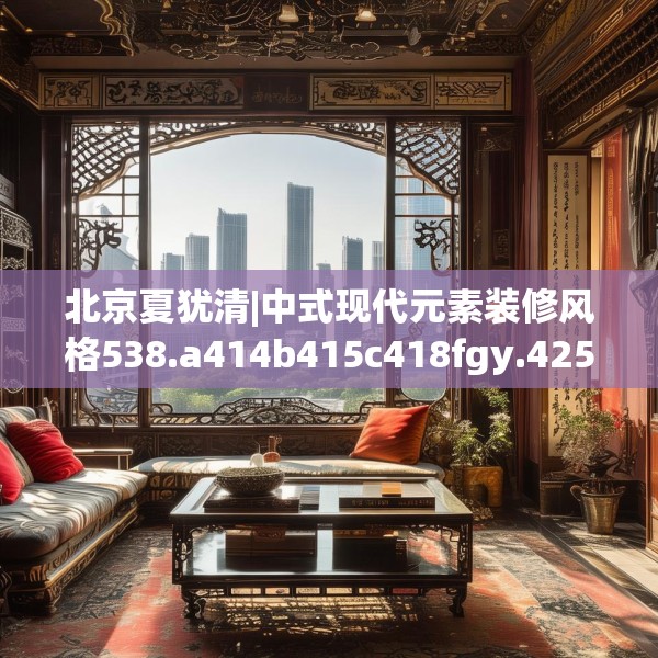 北京夏犹清|中式现代元素装修风格538.a414b415c418fgy.425dewqe