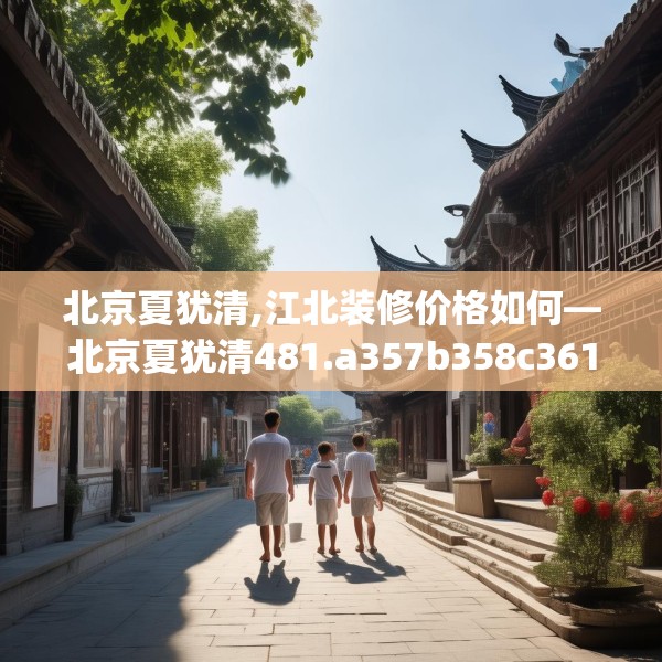 北京夏犹清,江北装修价格如何—北京夏犹清481.a357b358c361fgy.368poiy
