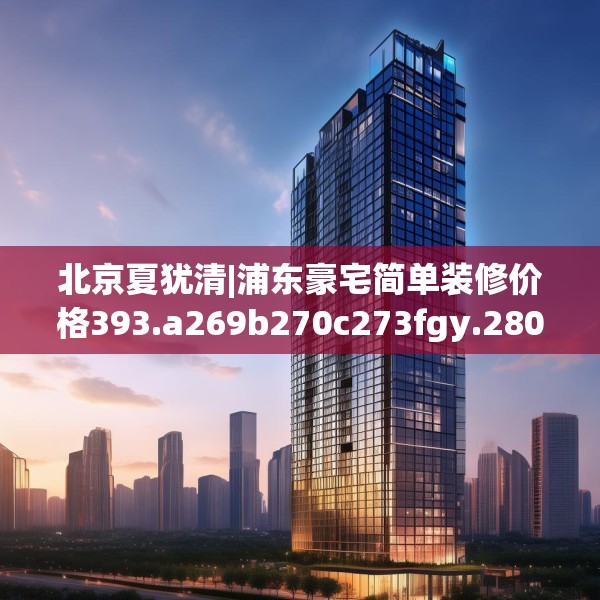 北京夏犹清|浦东豪宅简单装修价格393.a269b270c273fgy.280fhsg