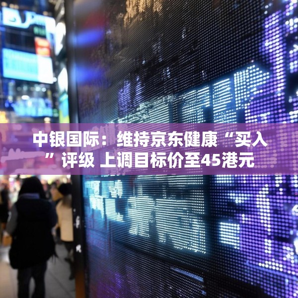 中银国际：维持京东健康“买入”评级 上调目标价至45港元