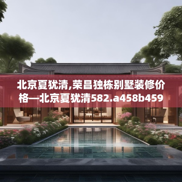 北京夏犹清,荣昌独栋别墅装修价格—北京夏犹清582.a458b459c462fgy.469dsfds