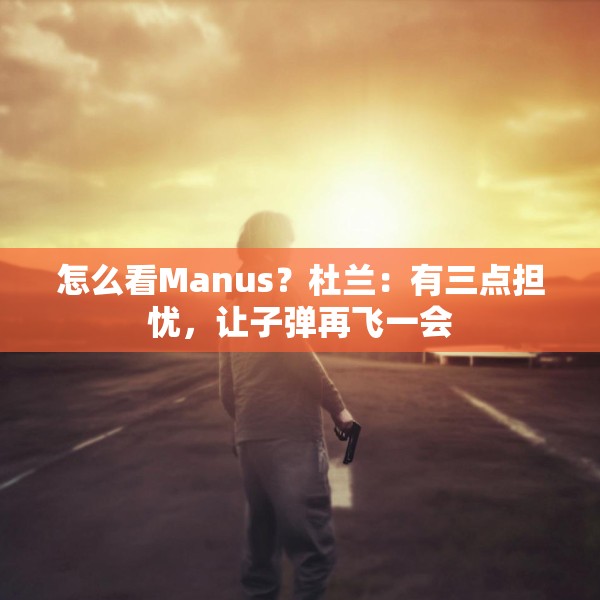 怎么看Manus？杜兰：有三点担忧，让子弹再飞一会