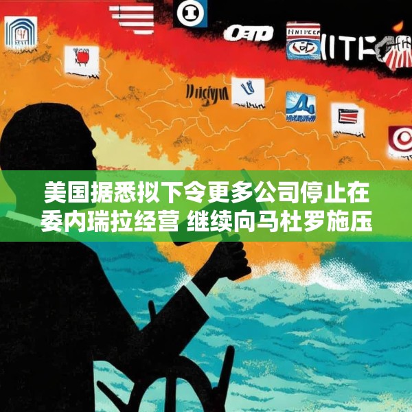 美国据悉拟下令更多公司停止在委内瑞拉经营 继续向马杜罗施压