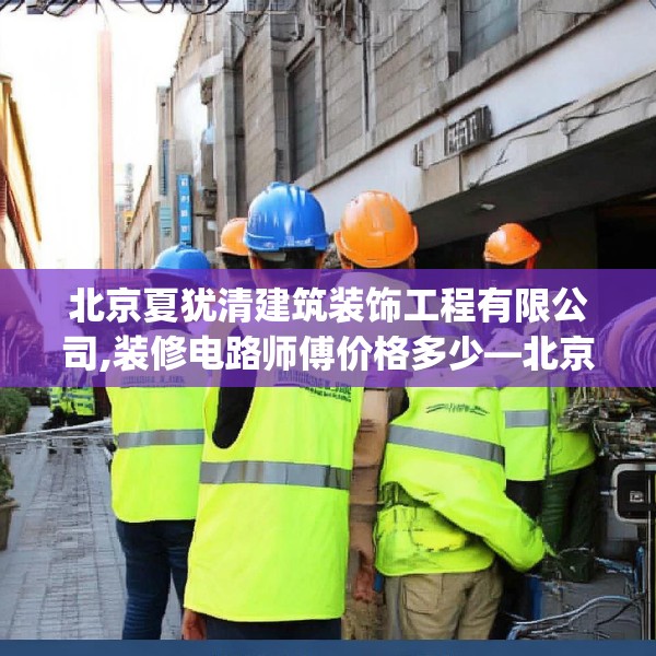 北京夏犹清建筑装饰工程有限公司,装修电路师傅价格多少—北京夏犹清建筑装饰工程有限公司457.a333b334c337fgy.344fdsfds