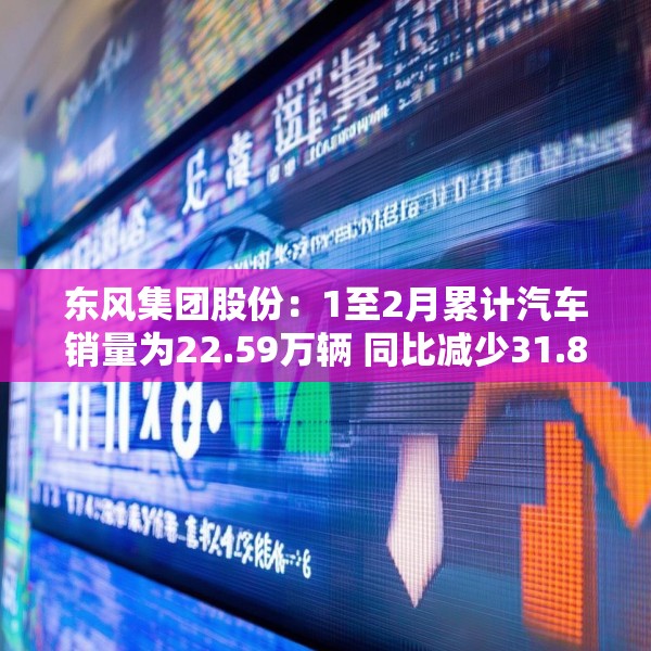 东风集团股份：1至2月累计汽车销量为22.59万辆 同比减少31.8%