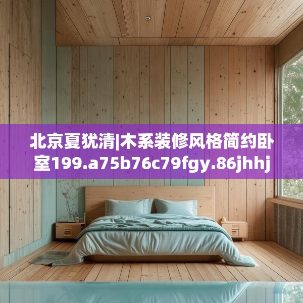 北京夏犹清|木系装修风格简约卧室199.a75b76c79fgy.86jhhj