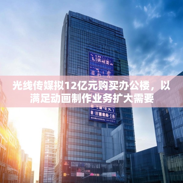 光线传媒拟12亿元购买办公楼，以满足动画制作业务扩大需要