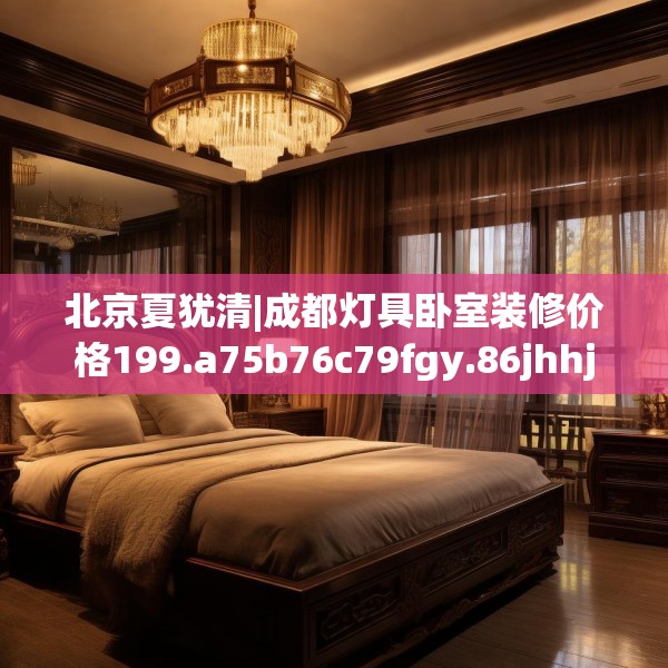北京夏犹清|成都灯具卧室装修价格199.a75b76c79fgy.86jhhj