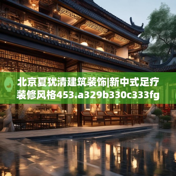 北京夏犹清建筑装饰|新中式足疗装修风格453.a329b330c333fgy.340uyk