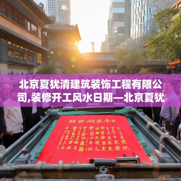 北京夏犹清建筑装饰工程有限公司,装修开工风水日期—北京夏犹清建筑装饰工程有限公司265.a141b142c145fgy.152poiy