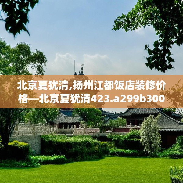北京夏犹清,扬州江都饭店装修价格—北京夏犹清423.a299b300c303fgy.310fghfd