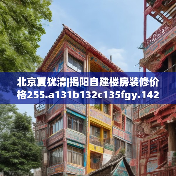 北京夏犹清|揭阳自建楼房装修价格255.a131b132c135fgy.142uyk