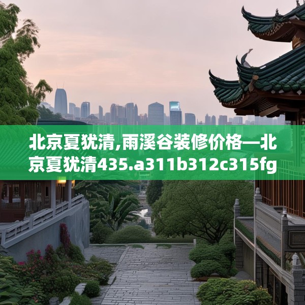 北京夏犹清,雨溪谷装修价格—北京夏犹清435.a311b312c315fgy.322uyk