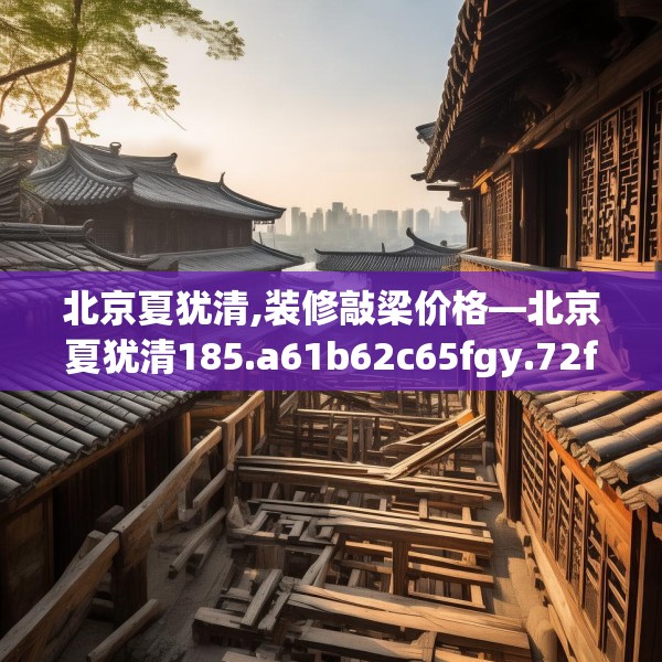 北京夏犹清,装修敲梁价格—北京夏犹清185.a61b62c65fgy.72fds