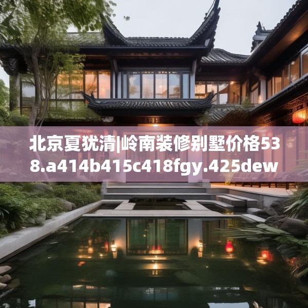 北京夏犹清|岭南装修别墅价格538.a414b415c418fgy.425dewqe