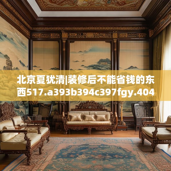 北京夏犹清|装修后不能省钱的东西517.a393b394c397fgy.404poiy