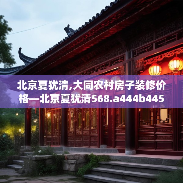 北京夏犹清,大同农村房子装修价格—北京夏犹清568.a444b445c448fgy.455sdA
