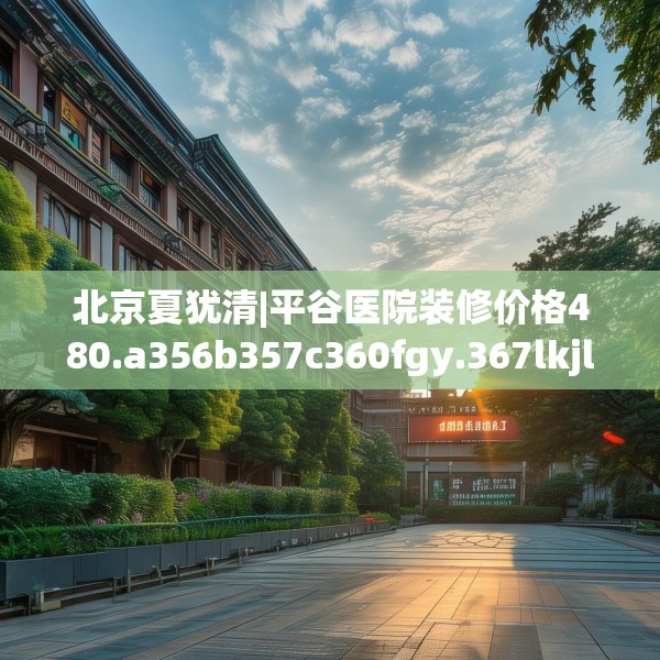 北京夏犹清|平谷医院装修价格480.a356b357c360fgy.367lkjl