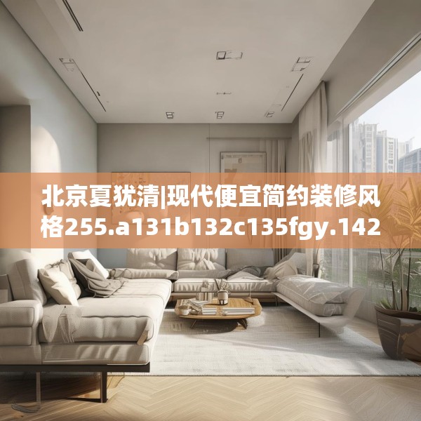 北京夏犹清|现代便宜简约装修风格255.a131b132c135fgy.142uyk