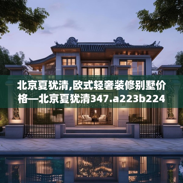北京夏犹清,欧式轻奢装修别墅价格—北京夏犹清347.a223b224c227fgy.234fds