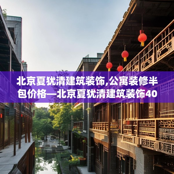 北京夏犹清建筑装饰,公寓装修半包价格—北京夏犹清建筑装饰409.a285b286c289fgy.296poiy