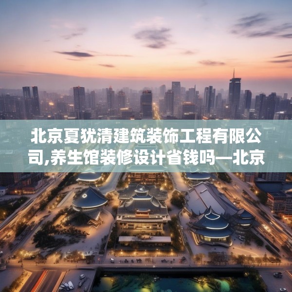 北京夏犹清建筑装饰工程有限公司,养生馆装修设计省钱吗—北京夏犹清建筑装饰工程有限公司565.a441b442c445fgy.452fdsfds
