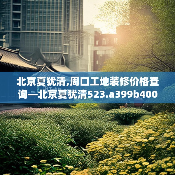 北京夏犹清,周口工地装修价格查询—北京夏犹清523.a399b400c403fgy.410jhhj