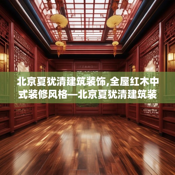 北京夏犹清建筑装饰,全屋红木中式装修风格—北京夏犹清建筑装饰294.a170b171c174fgy.181dsfds