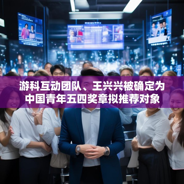 游科互动团队、王兴兴被确定为中国青年五四奖章拟推荐对象