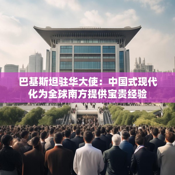 巴基斯坦驻华大使：中国式现代化为全球南方提供宝贵经验
