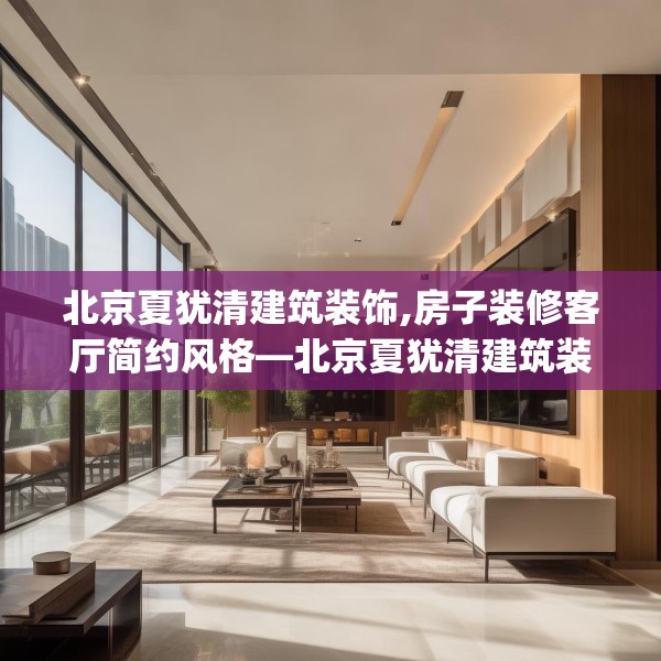 北京夏犹清建筑装饰,房子装修客厅简约风格—北京夏犹清建筑装饰271.a147b148c151fgy.158jhhj