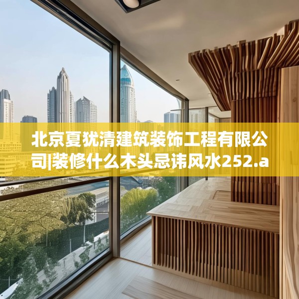 北京夏犹清建筑装饰工程有限公司|装修什么木头忌讳风水252.a128b129c132fgy.139nbn