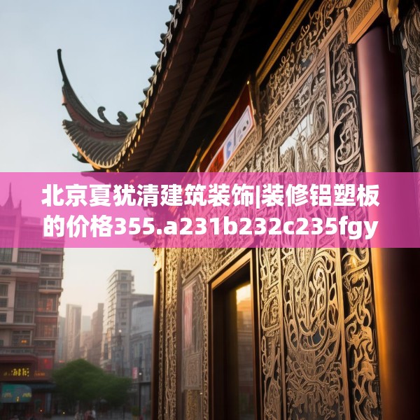 北京夏犹清建筑装饰|装修铝塑板的价格355.a231b232c235fgy.242poiy