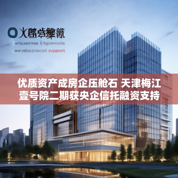 优质资产成房企压舱石 天津梅江壹号院二期获央企信托融资支持