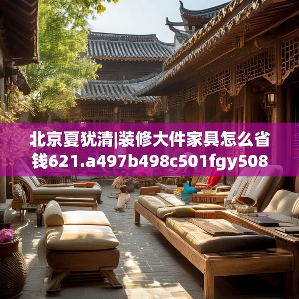 北京夏犹清|装修大件家具怎么省钱621.a497b498c501fgy508