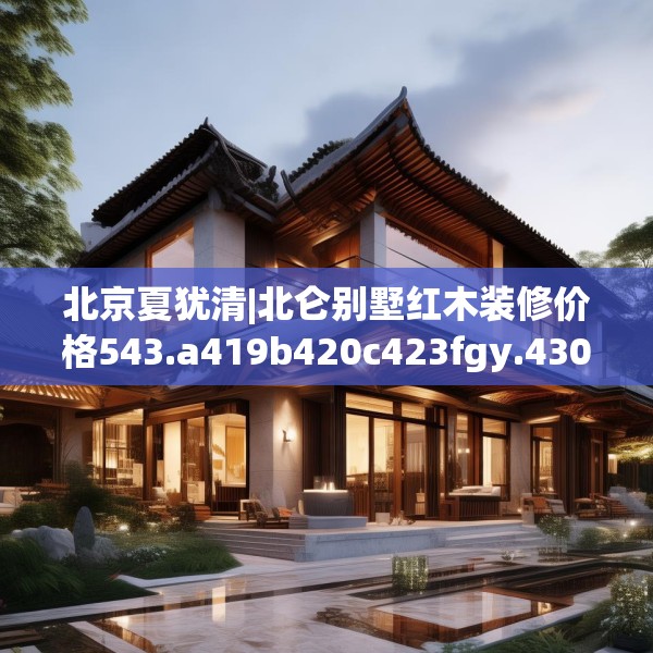 北京夏犹清|北仑别墅红木装修价格543.a419b420c423fgy.430uyk