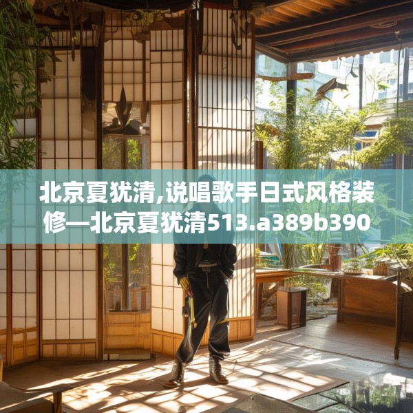 北京夏犹清,说唱歌手日式风格装修—北京夏犹清513.a389b390c393fgy.400fghfd