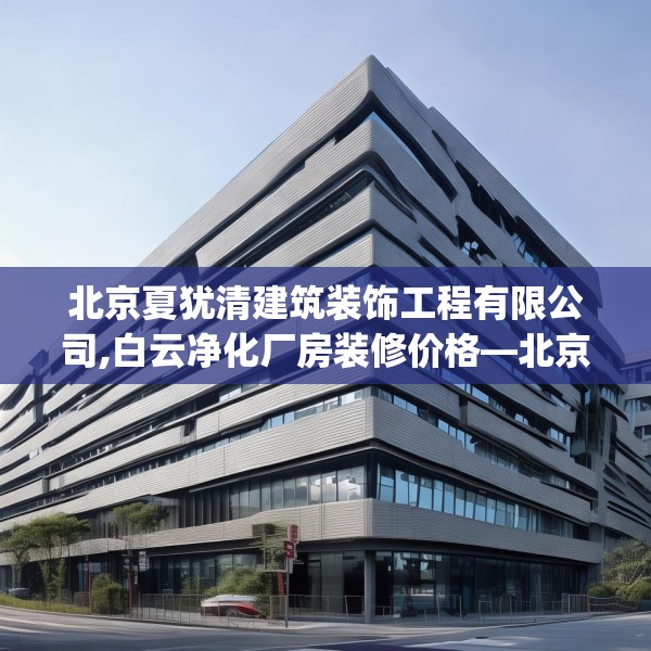 北京夏犹清建筑装饰工程有限公司,白云净化厂房装修价格—北京夏犹清建筑装饰工程有限公司313.a189b190c193fgy.200fdsfds