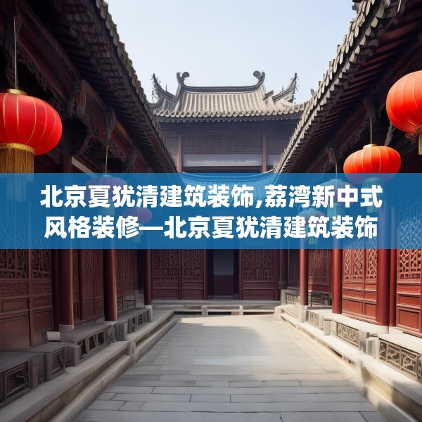 北京夏犹清建筑装饰,荔湾新中式风格装修—北京夏犹清建筑装饰387.a263b264c267fgy.274fghfd