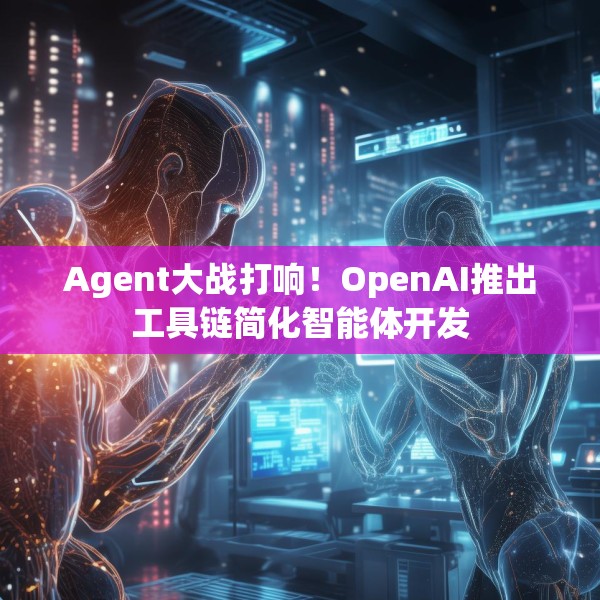 Agent大战打响！OpenAI推出工具链简化智能体开发